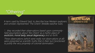 “Othering”
A term used by Edward Said, to describe how Western explorers
and scholars represented ‘The Orient’ (Middle east/Far East).
“... they recorded their observations based upon commonly-
held assumptions about ‘the Orient’ as a mythic place of
exoticism, moral laxity, sexual degeneracy and so forth.
These observations (which were really not observations at all)
were presented as scientific truths that in their turn functioned
to justify the very propriety of colonial domination.”
 