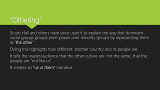 “Othering”
Stuart Hall and others have since used it to explain the way that dominant
social groups groups exert power over minority groups by representing them
as ‘the other’.
Doing this highlights how ‘different’ another country and its people are.
It tells the reader/audience that the other culture are ‘not the same’, that the
people are “not like us”.
It creates an “us vs them” narrative.
 