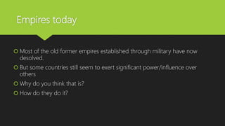 Empires today
 Most of the old former empires established through military have now
desolved.
 But some countries still seem to exert significant power/influence over
others
 Why do you think that is?
 How do they do it?
 