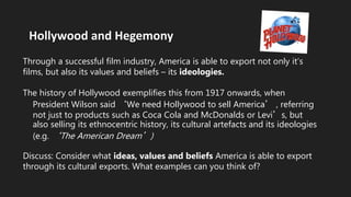 Hollywood and Hegemony
Through a successful film industry, America is able to export not only it’s
films, but also its values and beliefs – its ideologies.
The history of Hollywood exemplifies this from 1917 onwards, when
President Wilson said ‘We need Hollywood to sell America’ , referring
not just to products such as Coca Cola and McDonalds or Levi’s, but
also selling its ethnocentric history, its cultural artefacts and its ideologies
(e.g. ‘The American Dream’)
Discuss: Consider what ideas, values and beliefs America is able to export
through its cultural exports. What examples can you think of?
 