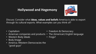Hollywood and Hegemony
Discuss: Consider what ideas, values and beliefs America is able to export
through its cultural exports. What examples can you think of?
• Capitalism
• American companies and products
• Western Body Ideals
• Body Image
• America /Western Democracies the
“good guys”
• Freedom & Democracy
• The (American) English language
• Frogs?
 