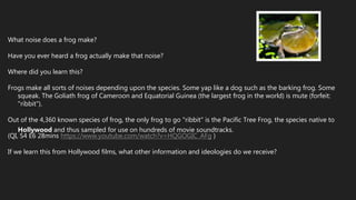 What noise does a frog make?
Have you ever heard a frog actually make that noise?
Where did you learn this?
Frogs make all sorts of noises depending upon the species. Some yap like a dog such as the barking frog. Some
squeak. The Goliath frog of Cameroon and Equatorial Guinea (the largest frog in the world) is mute (forfeit:
"ribbit").
Out of the 4,360 known species of frog, the only frog to go "ribbit" is the Pacific Tree Frog, the species native to
Hollywood and thus sampled for use on hundreds of movie soundtracks.
(QI, S4 E6 28mins https://www.youtube.com/watch?v=HQGOGIC_AFg )
If we learn this from Hollywood films, what other information and ideologies do we receive?
 