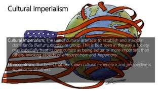Cultural Imperialism
Cultural Imperialism: The use of cultural artefacts to establish and maintain
dominance over a subordinate group. This is best seen in the way a society
may especially treat its own culture as being better or more important than
others, invoking aspects of ethnocentrism and hegemony.
Ethnocentrism: The belief that one’s own cultural experience and perspective is
superior to all others.
 