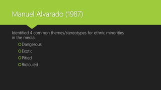 Manuel Alvarado (1987)
Identified 4 common themes/stereotypes for ethnic minorities
in the media:
Dangerous
Exotic
Pitied
Ridiculed
 