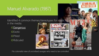 Manuel Alvarado (1987)
Identified 4 common themes/stereotypes for ethnic minorities
in the media:
Dangerous
Exotic
Pitied
Ridiculed
Fits colonialist view of uncivilised savages who need to be controlled
 