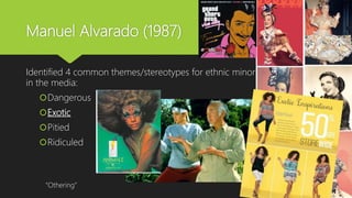 Manuel Alvarado (1987)
Identified 4 common themes/stereotypes for ethnic minorities
in the media:
Dangerous
Exotic
Pitied
Ridiculed
“Othering”
 