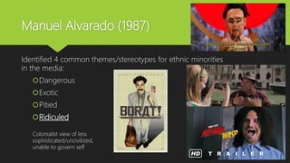 Manuel Alvarado (1987)
Identified 4 common themes/stereotypes for ethnic minorities
in the media:
Dangerous
Exotic
Pitied
Ridiculed
Colonialist view of less
sophisticated/uncivilized,
unable to govern self
 