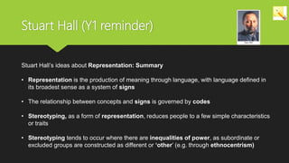 Stuart Hall’s ideas about Representation: Summary
• Representation is the production of meaning through language, with language defined in
its broadest sense as a system of signs
• The relationship between concepts and signs is governed by codes
• Stereotyping, as a form of representation, reduces people to a few simple characteristics
or traits
• Stereotyping tends to occur where there are inequalities of power, as subordinate or
excluded groups are constructed as different or ‘other’ (e.g. through ethnocentrism)
Stuart Hall (Y1 reminder)
 