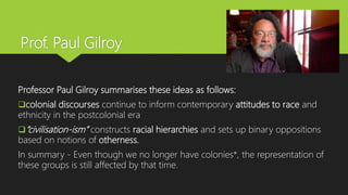 Prof. Paul Gilroy
Professor Paul Gilroy summarises these ideas as follows:
colonial discourses continue to inform contemporary attitudes to race and
ethnicity in the postcolonial era
“civilisation-ism” constructs racial hierarchies and sets up binary oppositions
based on notions of otherness.
In summary - Even though we no longer have colonies*, the representation of
these groups is still affected by that time.
 