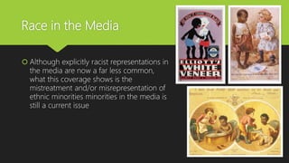 Race in the Media
 Although explicitly racist representations in
the media are now a far less common,
what this coverage shows is the
mistreatment and/or misrepresentation of
ethnic minorities minorities in the media is
still a current issue
 