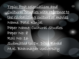 Topic: Post colonialism and
Cultural Studies with reference to
the Globalizing culture of movies
Name: Patel Kinjal
Paper Name: Cultural Studies
Paper No: 8
Roll No: 16
Submitted to: Dr. Dilip Barad
M.K. Bhavnagar University
 