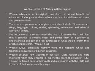 Weenie’s vision of Aboriginal Curriculum
•   Weenie advocates an Aboriginal curriculum that would benefit the
    education of aboriginal students who are victims of socially related issues
    and power relations.
•   The core components of aboriginal curriculum include “literature, art,
    songs, languages, culture, stories, spirituality, ceremonies and ethos of
    Aboriginal people.”
•   She recommends a context –sensitive and culture-sensitive curriculum
    that is sensitive to student needs and guides them on a journey to
    understanding one self and “an awareness of what should inform their
    practice and research. (Weenie, 545)
•   Weenie (2008) advocates memory work, the medicine wheel, and
    traditional knowledge of Elders in education.
•   Weenie observes how students in her class “were happier and more
    motivated when they engaged in experiential learning activities.” (547)
    This can be traced back to their roots and relationship with the Earth and
    in terms of their culture and language.
 