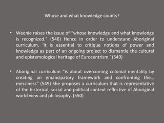 Whose and what knowledge counts?


• Weenie raises the issue of “whose knowledge and what knowledge
  is recognized.” (546) Hence in order to understand Aboriginal
  curriculum, ‘it is essential to critique notions of power and
  knowledge as part of an ongoing project to dismantle the cultural
  and epistemological heritage of Eurocentrism.’ (549)

• Aboriginal curriculum “is about overcoming colonial mentality by
  creating an emancipatory framework and confronting the…
  messiness” (549) She proposes a curriculum that is representative
  of the historical, social and political context reflective of Aboriginal
  world view and philosophy. (550)
 