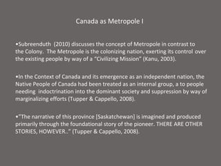 Canada as Metropole I


•Subreenduth (2010) discusses the concept of Metropole in contrast to
the Colony. The Metropole is the colonizing nation, exerting its control over
the existing people by way of a “Civilizing Mission” (Kanu, 2003).

•In the Context of Canada and its emergence as an independent nation, the
Native People of Canada had been treated as an internal group, a to people
needing indoctrination into the dominant society and suppression by way of
marginalizing efforts (Tupper & Cappello, 2008).

•”The narrative of this province [Saskatchewan] is imagined and produced
primarily through the foundational story of the pioneer. THERE ARE OTHER
STORIES, HOWEVER..” (Tupper & Cappello, 2008).
 