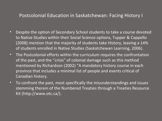 Postcolonial Education in Saskatchewan: Facing History I


•   Despite the option of Secondary School students to take a course devoted
    to Native Studies within their Social Science options, Tupper & Cappello
    (2008) mention that the majority of students take History, leaving a 14%
    of students enrolled in Native Studies (Saskatchewan Learning, 2006).
•   The Postcolonial efforts within the curriculum requires the confrontation
    of the past, and the “crisis” of colonial damage such as this method
    mentioned by Richardson (2002) “A mandatory history course in each
    province that includes a minimal list of people and events critical of
    Canadian history.
•   To confront the past, most specifically the misunderstandings and issues
    stemming therein of the Numbered Treaties through a Treaties Resource
    Kit (http://www.otc.ca/).
 