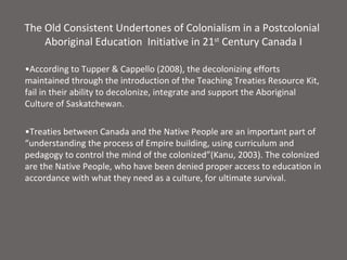 The Old Consistent Undertones of Colonialism in a Postcolonial
    Aboriginal Education Initiative in 21st Century Canada I

•According to Tupper & Cappello (2008), the decolonizing efforts
maintained through the introduction of the Teaching Treaties Resource Kit,
fail in their ability to decolonize, integrate and support the Aboriginal
Culture of Saskatchewan.

•Treaties between Canada and the Native People are an important part of
“understanding the process of Empire building, using curriculum and
pedagogy to control the mind of the colonized”(Kanu, 2003). The colonized
are the Native People, who have been denied proper access to education in
accordance with what they need as a culture, for ultimate survival.
 