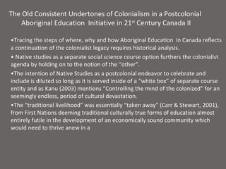 The Old Consistent Undertones of Colonialism in a Postcolonial
    Aboriginal Education Initiative in 21st Century Canada II

•Tracing the steps of where, why and how Aboriginal Education in Canada reflects
a continuation of the colonialist legacy requires historical analysis.
• Native studies as a separate social science course option furthers the colonialist
agenda by holding on to the notion of the “other”.
•The intention of Native Studies as a postcolonial endeavor to celebrate and
include is diluted so long as it is served inside of a “white box” of separate course
entity and as Kanu (2003) mentions “Controlling the mind of the colonized” for an
seemingly endless, period of cultural devastation.
•The “traditional livelihood” was essentially “taken away” (Carr & Stewart, 2001),
from First Nations deeming traditional culturally true forms of education almost
entirely futile in the development of an economically sound community which
would need to thrive anew in a
 