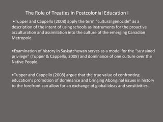 The Role of Treaties in Postcolonial Education I
•Tupper and Cappello (2008) apply the term “cultural genocide” as a
description of the intent of using schools as instruments for the proactive
acculturation and assimilation into the culture of the emerging Canadian
Metropole.

•Examination of history in Saskatchewan serves as a model for the “sustained
privilege” (Tupper & Cappello, 2008) and dominance of one culture over the
Native People.

•Tupper and Cappello (2008) argue that the true value of confronting
education’s promotion of dominance and bringing Aboriginal issues in history
to the forefront can allow for an exchange of global ideas and sensitivities.
 