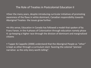 The Role of Treaties in Postcolonial Education II

•Over the many years, despite introducing curricular initiatives of promoting
awareness of the flaws in white dominant, Canadian responsibility towards
Aboriginal Treaties- the issues grow further.

•In this sense, Education in Canada has followed a model that spoken of by
Franz Fanon, in the 4 phases of Colonization through education namely phase
4: up-keeping a higher race through the division of dominant and marginalized
citizens

• Tupper & Cappello (2008) understand that the Aboriginal People as “other”
is kept as other through a curriculum slant favoring the colonial “pioneer
narrative as the only story worth telling”.
 