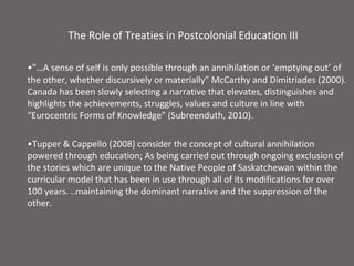 The Role of Treaties in Postcolonial Education III

•”…A sense of self is only possible through an annihilation or ‘emptying out’ of
the other, whether discursively or materially” McCarthy and Dimitriades (2000).
Canada has been slowly selecting a narrative that elevates, distinguishes and
highlights the achievements, struggles, values and culture in line with
“Eurocentric Forms of Knowledge” (Subreenduth, 2010).

•Tupper & Cappello (2008) consider the concept of cultural annihilation
powered through education; As being carried out through ongoing exclusion of
the stories which are unique to the Native People of Saskatchewan within the
curricular model that has been in use through all of its modifications for over
100 years. ..maintaining the dominant narrative and the suppression of the
other.
 
