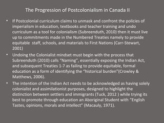 The Progression of Postcolonialism in Canada II
•   If Postcolonial curriculum claims to unmask and confront the policies of
    imperialism in education, textbooks and teacher training and undo
    curriculum as a tool for colonialism (Subreenduth, 2010) then it must live
    up to commitments made in the Numbered Treaties namely to provide
    equitable staff, schools, and materials to First Nations (Carr-Stewart,
    2001)
•   Undoing the Colonialist mindset must begin with the process that
    Subreenduth (2010) calls “Naming”, essentially exposing the Indian Act,
    and subsequent Treaties 1-7 as failing to provide equitable, formal
    education as a form of identifying the “historical burden”(Crowley &
    Matthews, 2006).
•   The intention of the Indian Act needs to be acknowledged as having solely
    colonialist and assimilationist purposes, designed to highlight the
    distinction between settlers and immigrants (Tuck, 2012 ) while trying its
    best to promote through education an Aboriginal Student with “English
    Tastes, opinions, morals and intellect” (Macauly, 1971).
 