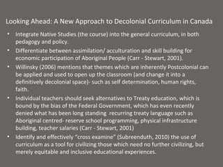 Looking Ahead: A New Approach to Decolonial Curriculum in Canada
•   Integrate Native Studies (the course) into the general curriculum, in both
    pedagogy and policy.
•   Differentiate between assimilation/ acculturation and skill building for
    economic participation of Aboriginal People (Carr - Stewart, 2001).
•   Willinsky (2006) mentions that themes which are inherently Postcolonial can
    be applied and used to open up the classroom (and change it into a
    definitively decolonial space)- such as self determination, human rights,
    faith.
•   Individual teachers should seek alternatives to Treaty education, which is
    bound by the bias of the Federal Government, which has even recently
    denied what has been long standing recurring treaty language such as
    Aboriginal centred- reserve school programming, physical infrastructure
    building, teacher salaries (Carr - Stewart, 2001)
•   Identify and effectively “cross examine” (Subreenduth, 2010) the use of
    curriculum as a tool for civilizing those which need no further civilizing, but
    merely equitable and inclusive educational experiences.
 