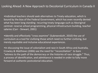 Looking Ahead: A New Approach to Decolonial Curriculum in Canada II


 •Individual teachers should seek alternatives to Treaty education, which is
 bound by the bias of the Federal Government, which has even recently denied
 what has been long standing recurring treaty language such as Aboriginal
 centred- reserve school programming, physical infrastructure building, teacher
 salaries (Carr - Stewart, 2001)

 •Identify and effectively “cross examine” (Subreenduth, 2010) the use of
 curriculum as a tool for civilizing those which need no further civilizing, but
 merely equitable and inclusive educational experiences.

 •In discussing the issue of colonialism and race in South Africa and Australia,
 Crowley & Matthews (2006) see the need for “reconciliation” to bare
 “witness to the path of the democracy or the histories of race struggle.” Thus,
 a process of identification, and admittance is needed in order to fully move
 forward at authentic postcolonial education.
 