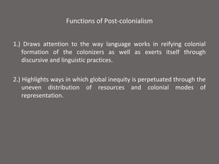 Functions of Post-colonialism


1.) Draws attention to the way language works in reifying colonial
   formation of the colonizers as well as exerts itself through
   discursive and linguistic practices.

2.) Highlights ways in which global inequity is perpetuated through the
    uneven distribution of resources and colonial modes of
    representation.
 