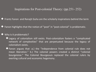 Inspirations for Post-colonial Theory: (pp.251- 252)

 Frantz Fanon and Ranajit Guha are the scholarly inspirations behind the term

 Fanon highlights that the notion of “post” in “post-colonial” is problematic.

 Why is it problematic?
    Legacy of colonialism still exists. Post-colonialism fosters a “complicated
     network of complexities” that are perpetuated because the legacy of
     colonialism exists.
    Fanon argues that :a.) the “independence from colonial rule does not
     mean liberation.” b.) The colonial powers created a distinct “colonial
     bourgeioise.” The Colonial Bourgeouis replaced the colonial rulers by
     exerting cultural and economic hegemony.
 