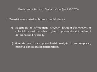 Post-colonialism and Globalization: (pp.254-257)-


• Two risks associated with post-colonial theory:

   a) Reluctance to differentiate between different experiences of
      colonialism and the value it gives to postmodernist notion of
      difference and hybridity.

   b) How do we locate postcolonial analysis in contemporary
      material conditions of globalization?
 