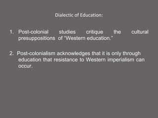 Dialectic of Education:


1. Post-colonial   studies     critique    the    cultural
   presuppositions of “Western education.”

2. Post-colonialism acknowledges that it is only through
   education that resistance to Western imperialism can
   occur.
 