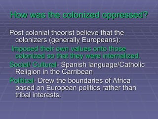Postcolonial Theorist Edward Said *  moved colonial discourse into the first world academy and into literary and cultural theory Was also very influential in third world universities (esp. in India) Coined the term  “Orientalism ” describing the binary between the Orient and the Occident 