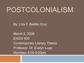 POSTCOLONIALISM
By: Liza F. Badillo Cruz
March 2, 2009.
ENGG 630
Contemporary Literary Theory
Professor: Dr. Evelyn Lugo
Mondays 6:00-9:00pm
 