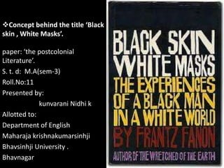 Concept behind the title ‘Black
skin , White Masks’.
paper: ‘the postcolonial
Literature’.
S. t. d: M.A(sem-3)
Roll.No:11
Presented by:
kunvarani Nidhi k
Allotted to:
Department of English
Maharaja krishnakumarsinhji
Bhavsinhji University .
Bhavnagar

 