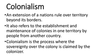 Colonialism
•An extension of a nations rule over territory
beyond its borders.
•It also refers to the establishment and
maintenance of colonies in one territory by
people from another country.
•Colonialism is the process where the
sovereignty over the colony is claimed by the
colonizer.
 