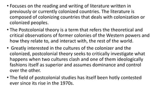 • Focuses on the reading and writing of literature written in
previously or currently colonized countries. The literature is
composed of colonizing countries that deals with colonization or
colonized peoples.
• The Postcolonial theory is a term that refers the theoretical and
critical observations of former colonies of the Western powers and
how they relate to, and interact with, the rest of the world.
• Greatly interested in the cultures of the colonizer and the
colonized, postcolonial theory seeks to critically investigate what
happens when two cultures clash and one of them ideologically
fashions itself as superior and assumes dominance and control
over the other.
• The field of postcolonial studies has itself been hotly contested
ever since its rise in the 1970s.
 
