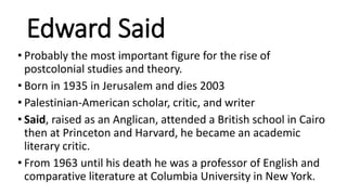 Edward Said
• Probably the most important figure for the rise of
postcolonial studies and theory.
• Born in 1935 in Jerusalem and dies 2003
• Palestinian-American scholar, critic, and writer
• Said, raised as an Anglican, attended a British school in Cairo
then at Princeton and Harvard, he became an academic
literary critic.
• From 1963 until his death he was a professor of English and
comparative literature at Columbia University in New York.
 