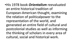 •His 1978 book Orientalism reevaluated
an entire historical tradition of
European-American thought, examining
the relation of politicalpower to the
representation of the world, and
generated an entire field of cultural and
postcolonial studies as well as informing
the thinking of scholars in every area of
cultural, social and historical work.
 