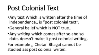 Post Colonial Text
•Any text Which is written after the time of
independence,, is “post colonial text”.
•General belief which is NOT true..
•Any writing which comes after so and so
date, doesn't make it post colonial writing.
For example ,, Chetan Bhagat cannot be
studied ass post colonial writer..
 