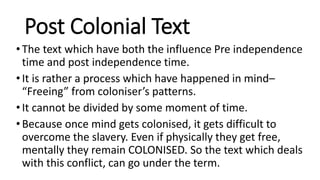 Post Colonial Text
•The text which have both the influence Pre independence
time and post independence time.
•It is rather a process which have happened in mind–
“Freeing” from coloniser’s patterns.
•It cannot be divided by some moment of time.
•Because once mind gets colonised, it gets difficult to
overcome the slavery. Even if physically they get free,
mentally they remain COLONISED. So the text which deals
with this conflict, can go under the term.
 