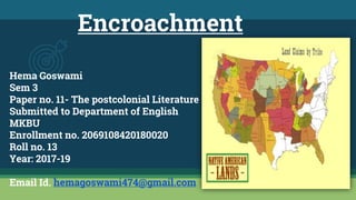 Encroachment
Hema Goswami
Sem 3
Paper no. 11- The postcolonial Literature
Submitted to Department of English
MKBU
Enrollment no. 2069108420180020
Roll no. 13
Year: 2017-19
Email Id. hemagoswami474@gmail.com
 