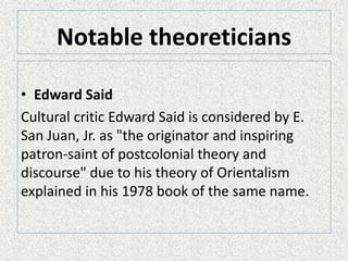 Notable theoreticians
• Edward Said
Cultural critic Edward Said is considered by E.
San Juan, Jr. as "the originator and inspiring
patron-saint of postcolonial theory and
discourse" due to his theory of Orientalism
explained in his 1978 book of the same name.
 