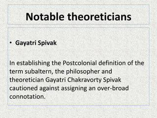 Notable theoreticians
• Gayatri Spivak
In establishing the Postcolonial definition of the
term subaltern, the philosopher and
theoretician Gayatri Chakravorty Spivak
cautioned against assigning an over-broad
connotation.
 