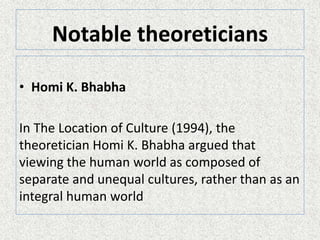 Notable theoreticians
• Homi K. Bhabha
In The Location of Culture (1994), the
theoretician Homi K. Bhabha argued that
viewing the human world as composed of
separate and unequal cultures, rather than as an
integral human world
 