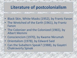 Literature of postcolonialism
• Black Skin, White Masks (1952), by Frantz Fanon
• The Wretched of the Earth (1961), by Frantz
Fanon
• The Colonizer and the Colonized (1965), by
Albert Memmi
• Consciencism (1970), by Kwame Nkrumah
• Orientalism (1978), by Edward Said
• Can the Subaltern Speak? (1988), by Gayatri
Chakravorty Spivak
 