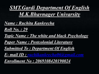 SMT.Gardi Department Of English
M.K.Bhavnager Univarsity
Name : Ruchita Kankrecha
Roll No. : 29
Topic Name : The white and black Psychology
Paper Name : Postcolonial Literature
Submitted To : Department Of English
E- mail ID : ruchikankrecha06@gmail.com
Enrollment No : 2069108420190024
 