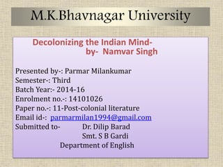 M.K.Bhavnagar University
Decolonizing the Indian Mind-
by- Namvar Singh
Presented by-: Parmar Milankumar
Semester-: Third
Batch Year:- 2014-16
Enrolment no.-: 14101026
Paper no.-: 11-Post-colonial literature
Email id-: parmarmilan1994@gmail.com
Submitted to- Dr. Dilip Barad
Smt. S B Gardi
Department of English
 