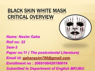 BLACK SKIN WHITE MASK
CRITICAL OVERVIEW
Name: Nasim Gaha
Roll no: 22
Sem-3
Paper no:11 ( The postcolonial Literature)
Email id: gahanasim786@gmail.com.
Enrollment no : 2069108420190014
Submitted to Department of English MKUBU.
 