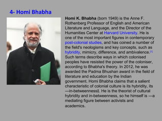 4- Homi Bhabha
Homi K. Bhabha (born 1949) is the Anne F.
Rothenberg Professor of English and American
Literature and Language, and the Director of the
Humanities Center at Harvard University. He is
one of the most important figures in contemporary
post-colonial studies, and has coined a number of
the field's neologisms and key concepts, such as
hybridity, mimicry, difference, and ambivalence.[1]
Such terms describe ways in which colonised
peoples have resisted the power of the
coloniser, according to Bhabha's theory. In
2012, he was awarded the Padma Bhushan
award in the field of literature and education by
the Indian government. Homi Bhabha claims that
a salient characteristic of colonial culture is its
hybridity, its ―in-betweenness‖. He is the theorist
of cultural hybridity and in-betweenness, so he
himself is ―a mediating figure between activists
and academics.

 