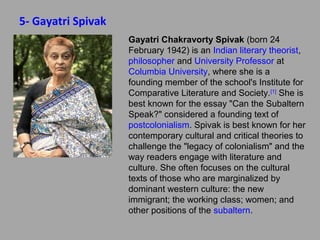 5- Gayatri Spivak
Gayatri Chakravorty Spivak (born 24
February 1942) is an Indian literary
theorist, philosopher and University
Professor at Columbia University, where she
is a founding member of the school's
Institute for Comparative Literature and
Society.[1] She is best known for the essay
"Can the Subaltern Speak?" considered a
founding text of postcolonialism. Spivak is
best known for her contemporary cultural
and critical theories to challenge the "legacy
of colonialism" and the way readers engage
with literature and culture. She often focuses
on the cultural texts of those who are
marginalized by dominant western culture:
the new immigrant; the working class;
women; and other positions of the subaltern.

 